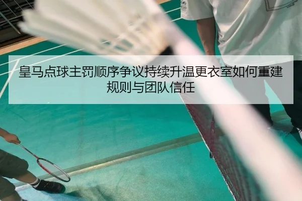 皇马点球主罚顺序争议持续升温更衣室如何重建规则与团队信任